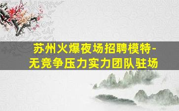苏州火爆夜场招聘模特-无竞争压力实力团队驻场